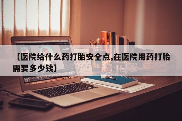 网上卖打胎药的微信【医院给什么药打胎安全点,在医院用药打胎需要多少钱】