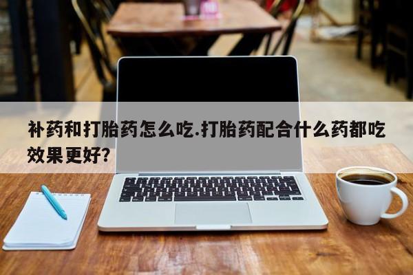 网上卖打胎药的微信补药和打胎药怎么吃.打胎药配合什么药都吃效果更好？