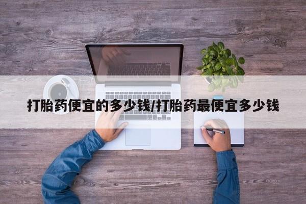网上卖打胎药的微信打胎药便宜的多少钱/打胎药最便宜多少钱