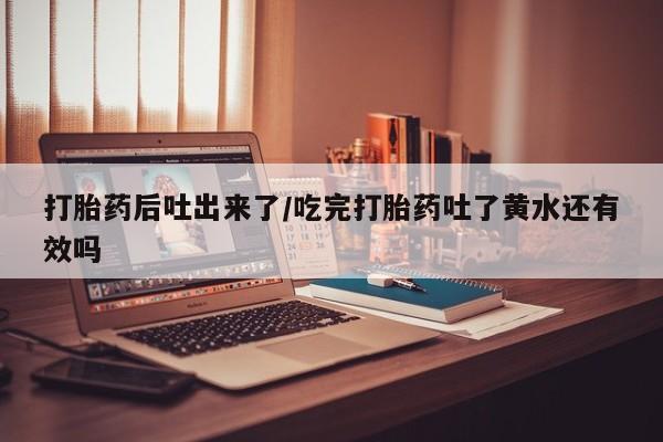 网上卖打胎药的微信打胎药后吐出来了/吃完打胎药吐了黄水还有效吗