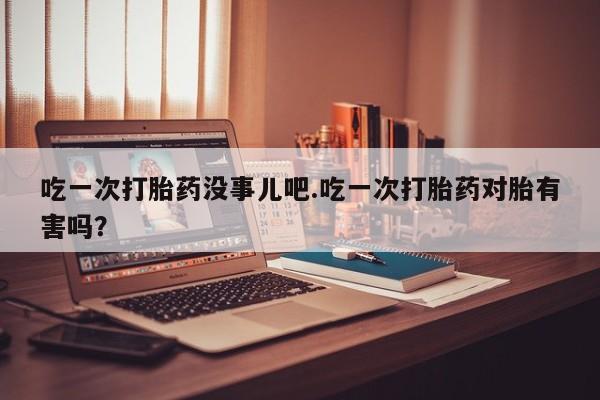网上卖打胎药的微信吃一次打胎药没事儿吧.吃一次打胎药对胎有害吗？