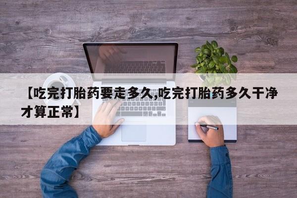 网上卖打胎药的微信【吃完打胎药要走多久,吃完打胎药多久干净才算正常】