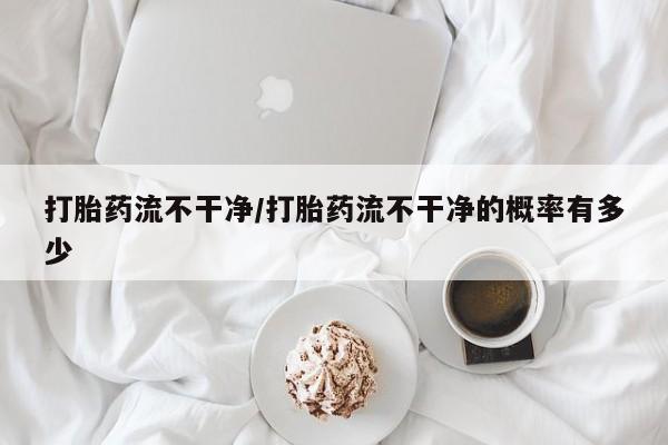 网上卖打胎药的微信打胎药流不干净/打胎药流不干净的概率有多少