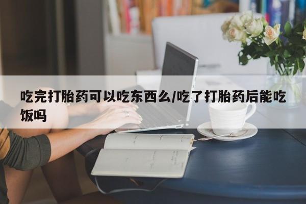 网上卖打胎药的微信吃完打胎药可以吃东西么/吃了打胎药后能吃饭吗