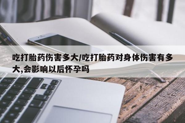网上卖打胎药的微信吃打胎药伤害多大/吃打胎药对身体伤害有多大,会影响以后怀孕吗